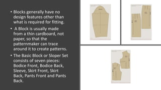 • Blocks generally have no
design features other than
what is required for fitting.
• A Block is usually made
from a thin cardboard, not
paper, so that the
patternmaker can trace
around it to create patterns.
• The Basic Block or Sloper Set
consists of seven pieces:
Bodice Front, Bodice Back,
Sleeve, Skirt Front, Skirt
Back, Pants Front and Pants
Back.
 