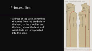 Princess line
• A dress or top with a seamline
that runs from the armhole to
the hem, or the shoulder and
the hem, where the bust and
waist darts are incorporated
into this seam.
 