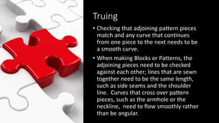 Truing
• Checking that adjoining pattern pieces
match and any curve that continues
from one piece to the next needs to be
a smooth curve.
• When making Blocks or Patterns, the
adjoining pieces need to be checked
against each other; lines that are sewn
together need to be the same length,
such as side seams and the shoulder
line. Curves that cross over pattern
pieces, such as the armhole or the
neckline, need to flow smoothly rather
than be angular.
 