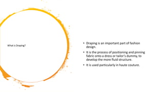 • Draping is an important part of fashion
design.
• It is the process of positioning and pinning
fabric onto a dress or tailor’s dummy, to
develop the more fluid structure.
• It is used particularly in haute couture.
 