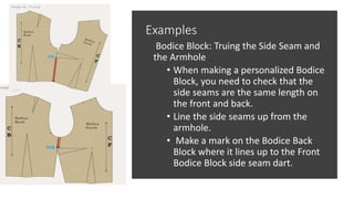 Examples
Bodice Block: Truing the Side Seam and
the Armhole
• When making a personalized Bodice
Block, you need to check that the
side seams are the same length on
the front and back.
• Line the side seams up from the
armhole.
• Make a mark on the Bodice Back
Block where it lines up to the Front
Bodice Block side seam dart.
 