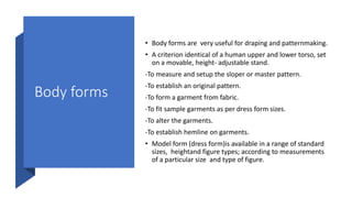 Body forms
• Body forms are very useful for draping and patternmaking.
• A criterion identical of a human upper and lower torso, set
on a movable, height- adjustable stand.
-To measure and setup the sloper or master pattern.
-To establish an original pattern.
-To form a garment from fabric.
-To fit sample garments as per dress form sizes.
-To alter the garments.
-To establish hemline on garments.
• Model form (dress form)is available in a range of standard
sizes, heightand figure types; according to measurements
of a particular size and type of figure.
 