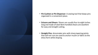 • Pin Cushion or Pin Dispenser: A sewing tool that keeps pins
organized in a convenient place.
• Scissors and Shears: Shears are usually four-to eight inches
long and made of steel Bent-handled shears are excellent
for easy and straight cutting.
• Straight Pins: dressmaker pins with sharp tapering points
that will not rust are used to anchor muslin or fabric to the
dress form while draping.
 