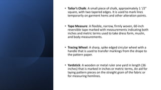 • Tailor’s Chalk: A small piece of chalk, approximately 1 ‘/2”
square, with two tapered edges. It is used to mark lines
temporarily on garment hems and other alteration points.
• Tape Measure: A flexible, narrow, firmly woven, 60-inch
reversible tape marked with measurements indicating both
inches and metric terms used to take dress form, muslin,
and body measurements.
• Tracing Wheel: A sharp, spike edged circular wheel with a
handle that is used to transfer markings from the drape to
the pattern paper.
• Yardstick: A wooden or metal ruler one yard in length (36
inches) that is marked in inches or metric terms, An aid for
laying pattern pieces on the straight grain of the fabric or
for measuring hemlines.
 