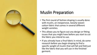 Muslin Preparation
• The first round of fashion draping is usually done
with muslin, an inexpensive, loosely-woven
cotton fabric that comes in several different
weight varieties.
• This allows you to figure out any design or fitting
issues that you might have before you start to cut
the fabric you intend to use.
• If you already have a final fabric in mind, do some
research before you begin draping to find a
specific weight of muslin that will fall and fold just
like the fabric that you will use in the finished
garment.
 