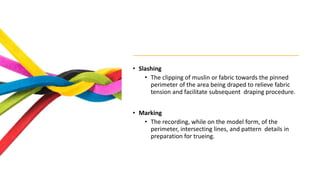 • Slashing
• The clipping of muslin or fabric towards the pinned
perimeter of the area being draped to relieve fabric
tension and facilitate subsequent draping procedure.
• Marking
• The recording, while on the model form, of the
perimeter, intersecting lines, and pattern details in
preparation for trueing.
 