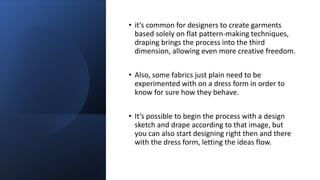 • it’s common for designers to create garments
based solely on flat pattern-making techniques,
draping brings the process into the third
dimension, allowing even more creative freedom.
• Also, some fabrics just plain need to be
experimented with on a dress form in order to
know for sure how they behave.
• It’s possible to begin the process with a design
sketch and drape according to that image, but
you can also start designing right then and there
with the dress form, letting the ideas flow.
 
