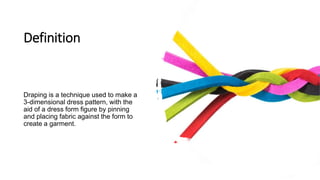 Definition
Draping is a technique used to make a
3-dimensional dress pattern, with the
aid of a dress form figure by pinning
and placing fabric against the form to
create a garment.
 