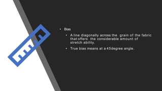 • Bias
• A line diagonally across the grain of the fabric
that offers the considerable amount of
stretch ability.
• True bias means at a 45degree angle.
 