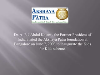 Dr. A. P. J Abdul Kalam , the Former President of India visited the Akshaya Patra foundation at Bangalore on June 7, 2003 to inaugurate the Kids for Kids scheme.,[object Object]