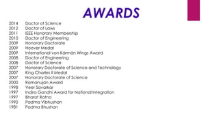 AWARDS
2014 Doctor of Science
2012 Doctor of Laws
2011 IEEE Honorary Membership
2010 Doctor of Engineering
2009 Honorary Doctorate
2009 Hoover Medal
2009 International von Kármán Wings Award
2008 Doctor of Engineering
2008 Doctor of Science
2007 Honorary Doctorate of Science and Technology
2007 King Charles II Medal
2007 Honorary Doctorate of Science
2000 Ramanujan Award
1998 Veer Savarkar
1997 Indira Gandhi Award for National Integration
1997 Bharat Ratna
1990 Padma Vibhushan
1981 Padma Bhushan
 