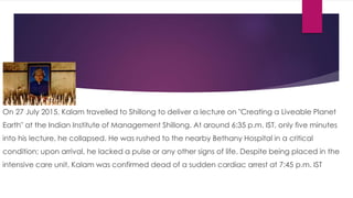 On 27 July 2015, Kalam travelled to Shillong to deliver a lecture on "Creating a Liveable Planet
Earth" at the Indian Institute of Management Shillong. At around 6:35 p.m. IST, only five minutes
into his lecture, he collapsed. He was rushed to the nearby Bethany Hospital in a critical
condition; upon arrival, he lacked a pulse or any other signs of life. Despite being placed in the
intensive care unit, Kalam was confirmed dead of a sudden cardiac arrest at 7:45 p.m. IST
 