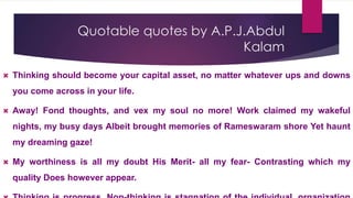 Quotable quotes by A.P.J.Abdul
Kalam
 Thinking should become your capital asset, no matter whatever ups and downs
you come across in your life.
 Away! Fond thoughts, and vex my soul no more! Work claimed my wakeful
nights, my busy days Albeit brought memories of Rameswaram shore Yet haunt
my dreaming gaze!
 My worthiness is all my doubt His Merit- all my fear- Contrasting which my
quality Does however appear.
 
