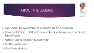 ABOUT THE LEGEND
 Full name :Dr Avul Pakir Jainulabdeen Abdul Kalam
 Born on:15th Oct 1931,at Dhanushkodi in Rameswaram District,
Tamil Nadu
 Father: Jainulabdeen Marakayar,
 Mother:Ashiamma
 Has three siblings
 