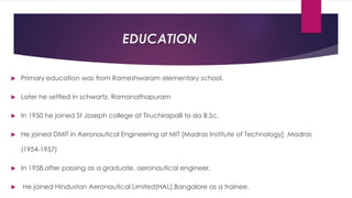 EDUCATION
 Primary education was from Rameshwaram elementary school.
 Later he settled in schwartz, Ramanathapuram
 In 1950 he joined St Joseph college at Tiruchirapalli to do B.Sc.
 He joined DMIT in Aeronautical Engineering at MIT [Madras Institute of Technology] ,Madras
(1954-1957)
 In 1958,after passing as a graduate, aeronautical engineer,
 He joined Hindustan Aeronautical Limited(HAL),Bangalore as a trainee.
 