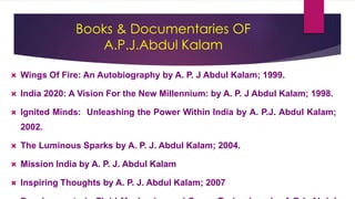 Books & Documentaries OF
A.P.J.Abdul Kalam
 Wings Of Fire: An Autobiography by A. P. J Abdul Kalam; 1999.
 India 2020: A Vision For the New Millennium: by A. P. J Abdul Kalam; 1998.
 Ignited Minds: Unleashing the Power Within India by A. P.J. Abdul Kalam;
2002.
 The Luminous Sparks by A. P. J. Abdul Kalam; 2004.
 Mission India by A. P. J. Abdul Kalam
 Inspiring Thoughts by A. P. J. Abdul Kalam; 2007
 