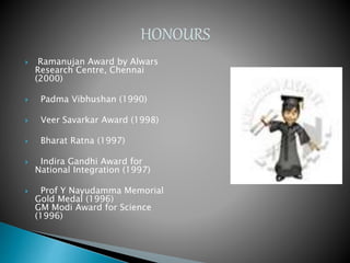 Ramanujan Award by Alwars
Research Centre, Chennai
(2000)
 Padma Vibhushan (1990)
 Veer Savarkar Award (1998)
 Bharat Ratna (1997)
 Indira Gandhi Award for
National Integration (1997)
 Prof Y Nayudamma Memorial
Gold Medal (1996)
GM Modi Award for Science
(1996)
 