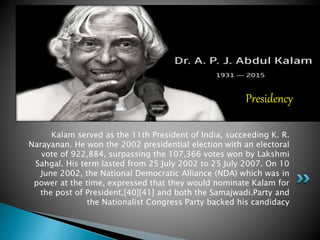 Kalam served as the 11th President of India, succeeding K. R.
Narayanan. He won the 2002 presidential election with an electoral
vote of 922,884, surpassing the 107,366 votes won by Lakshmi
Sahgal. His term lasted from 25 July 2002 to 25 July 2007. On 10
June 2002, the National Democratic Alliance (NDA) which was in
power at the time, expressed that they would nominate Kalam for
the post of President,[40][41] and both the Samajwadi.Party and
the Nationalist Congress Party backed his candidacy
Presidency
 