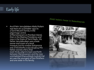 Earlylife
 Avul Pakir Jainulabdeen Abdul Kalam
was born on 15October 1931 to
aTamil Muslim family in the
pilgrimage centre
of Rameswaram on Pamban Island,
then in the Madras Presidency and
now in the State ofTamil Nadu. His
father Jainulabudeen was a boat
owner and imam of a local
mosque;[10] his motherAshiamma
was a housewife.[11][12][13][14] His
father owned a ferry that
took Hindu pilgrims back and forth
between Rameswaram and the now
uninhabited Dhanushkodi.[15][16] Kal
am was the youngest of four brothers
and one sister in his family.
 