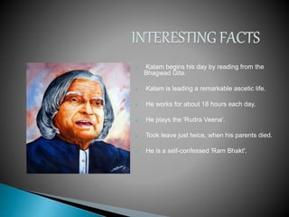  Kalam begins his day by reading from the
Bhagwad Gita.
 Kalam is leading a remarkable ascetic life.
 He works for about 18 hours each day.
 He plays the 'Rudra Veena'.
 Took leave just twice, when his parents died.
 He is a self-confessed 'Ram Bhakt'.
 