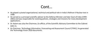 Cont…
 He played a pivotal organizational, technical and political role in India’s Pokhran-II Nuclear test in
1998.
 He served as a principal scientific adviser to the Defense Minister and later Govt of India (1999-
2001) and was responsible for evolving policies, strategies and missions for many development
applications.
 Dr. Kalam was also the Chairman, Ex-officio, of the Scientific Advisory Committee to the Cabinet
(SAC-C).
 As Chairman, Technology Information, Forecasting and Assessment Council (TIFAC), he generated
the Technology Vision 2020 documents.
 