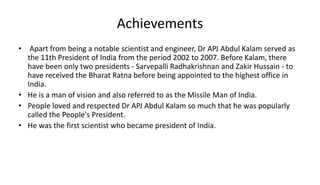 Achievements
• Apart from being a notable scientist and engineer, Dr APJ Abdul Kalam served as
the 11th President of India from the period 2002 to 2007. Before Kalam, there
have been only two presidents - Sarvepalli Radhakrishnan and Zakir Hussain - to
have received the Bharat Ratna before being appointed to the highest office in
India.
• He is a man of vision and also referred to as the Missile Man of India.
• People loved and respected Dr APJ Abdul Kalam so much that he was popularly
called the People's President.
• He was the first scientist who became president of India.
 