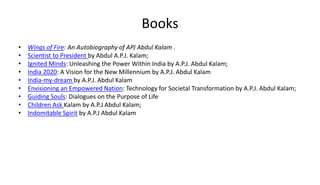 Books
• Wings of Fire: An Autobiography of APJ Abdul Kalam .
• Scientist to President by Abdul A.P.J. Kalam;
• Ignited Minds: Unleashing the Power Within India by A.P.J. Abdul Kalam;
• India 2020: A Vision for the New Millennium by A.P.J. Abdul Kalam
• India-my-dream by A.P.J. Abdul Kalam
• Envisioning an Empowered Nation: Technology for Societal Transformation by A.P.J. Abdul Kalam;
• Guiding Souls: Dialogues on the Purpose of Life
• Children Ask Kalam by A.P.J Abdul Kalam;
• Indomitable Spirit by A.P.J Abdul Kalam
 