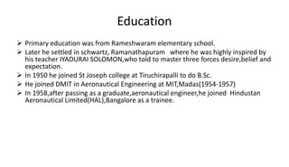 Education
 Primary education was from Rameshwaram elementary school.
 Later he settled in schwartz, Ramanathapuram where he was highly inspired by
his teacher IYADURAI SOLOMON,who told to master three forces desire,belief and
expectation.
 In 1950 he joined St Joseph college at Tiruchirapalli to do B.Sc.
 He joined DMIT in Aeronautical Engineering at MIT,Madas(1954-1957)
 In 1958,after passing as a graduate,aeronautical engineer,he joined Hindustan
Aeronautical Limited(HAL),Bangalore as a trainee.
 