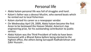 Personal life
• Abdul kalam personal life was full of struggles and hard .
• Kalam's father was a devout Muslim, who owned boats which
he rented out to local fishermen
• Kalam started his career as a newspaper vendor.
• On Wednesday April 29, 2009, Abdul kalam became the first
Asian to be bestowed the Hoover Medal, America's top
engineering prize, for his outstanding contribution to public
service.
• Abdul Kalam was the Third President of India to have been
honoured with a Bharat Ratna before being elected to the
highest office, the others being Sarvapalli Radhakrishnan and
Zakir Hussain .
 