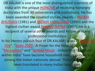 DR.KALAM is one of the most distinguished scientists of 
India with the unique HONOUR of receiving honorary 
doctorates from 30 universities and institutions. He has 
been awarded the coveted civilian awards – PADMA 
BHUSHAN (1981) and PADMA VIBHUSHAN (1990) and the 
highest civilian award BHARAT RATNA (1997). He is a 
recipient of several Photo other awards Album 
and Fellow of many 
professional institutions. 
In his literary pursuit four of DR.KALAM books - "Wings of 
by ADI 
Fire", "India 2020 - A Vision for the New Millennium", 
"My journey" and "Ignited Minds - Unleashing the power 
within India" have become household names in India and 
among the Indian nationals abroad. These books have 
been translated in many Indian languages. 
 