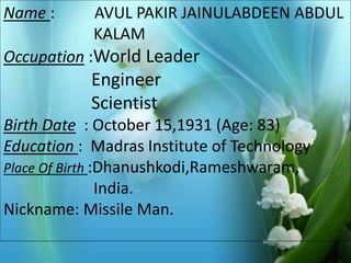 Name : AVUL PAKIR JAINULABDEEN ABDUL 
Photo Album 
by ADI 
KALAM 
Occupation :World Leader 
Engineer 
Scientist 
Birth Date : October 15,1931 (Age: 83) 
Education : Madras Institute of Technology 
Place Of Birth :Dhanushkodi,Rameshwaram, 
India. 
Nickname: Missile Man. 
 