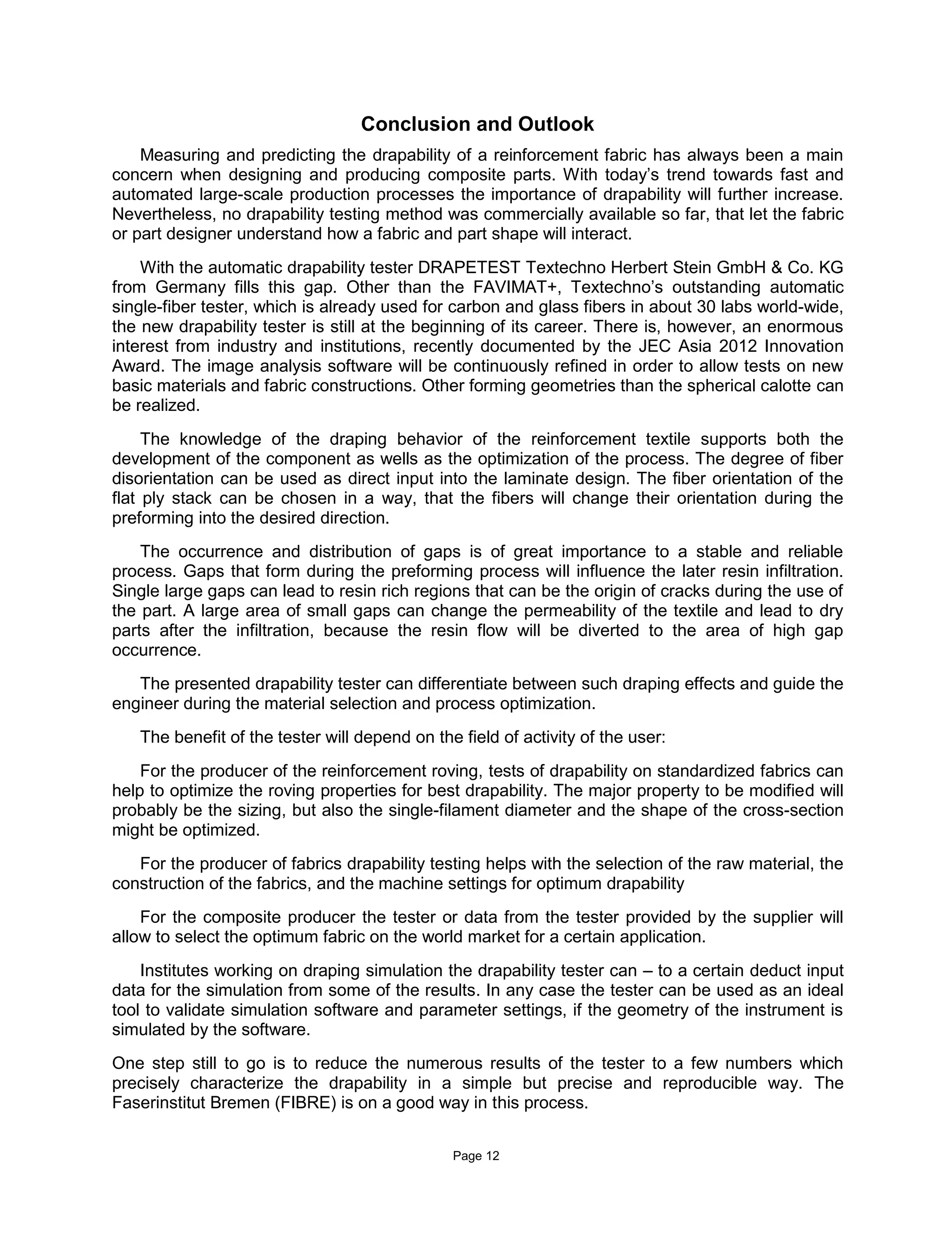 Page 12
Conclusion and Outlook
Measuring and predicting the drapability of a reinforcement fabric has always been a main
concern when designing and producing composite parts. With today’s trend towards fast and
automated large-scale production processes the importance of drapability will further increase.
Nevertheless, no drapability testing method was commercially available so far, that let the fabric
or part designer understand how a fabric and part shape will interact.
With the automatic drapability tester DRAPETEST Textechno Herbert Stein GmbH & Co. KG
from Germany fills this gap. Other than the FAVIMAT+, Textechno’s outstanding automatic
single-fiber tester, which is already used for carbon and glass fibers in about 30 labs world-wide,
the new drapability tester is still at the beginning of its career. There is, however, an enormous
interest from industry and institutions, recently documented by the JEC Asia 2012 Innovation
Award. The image analysis software will be continuously refined in order to allow tests on new
basic materials and fabric constructions. Other forming geometries than the spherical calotte can
be realized.
The knowledge of the draping behavior of the reinforcement textile supports both the
development of the component as wells as the optimization of the process. The degree of fiber
disorientation can be used as direct input into the laminate design. The fiber orientation of the
flat ply stack can be chosen in a way, that the fibers will change their orientation during the
preforming into the desired direction.
The occurrence and distribution of gaps is of great importance to a stable and reliable
process. Gaps that form during the preforming process will influence the later resin infiltration.
Single large gaps can lead to resin rich regions that can be the origin of cracks during the use of
the part. A large area of small gaps can change the permeability of the textile and lead to dry
parts after the infiltration, because the resin flow will be diverted to the area of high gap
occurrence.
The presented drapability tester can differentiate between such draping effects and guide the
engineer during the material selection and process optimization.
The benefit of the tester will depend on the field of activity of the user:
For the producer of the reinforcement roving, tests of drapability on standardized fabrics can
help to optimize the roving properties for best drapability. The major property to be modified will
probably be the sizing, but also the single-filament diameter and the shape of the cross-section
might be optimized.
For the producer of fabrics drapability testing helps with the selection of the raw material, the
construction of the fabrics, and the machine settings for optimum drapability
For the composite producer the tester or data from the tester provided by the supplier will
allow to select the optimum fabric on the world market for a certain application.
Institutes working on draping simulation the drapability tester can – to a certain deduct input
data for the simulation from some of the results. In any case the tester can be used as an ideal
tool to validate simulation software and parameter settings, if the geometry of the instrument is
simulated by the software.
One step still to go is to reduce the numerous results of the tester to a few numbers which
precisely characterize the drapability in a simple but precise and reproducible way. The
Faserinstitut Bremen (FIBRE) is on a good way in this process.
 