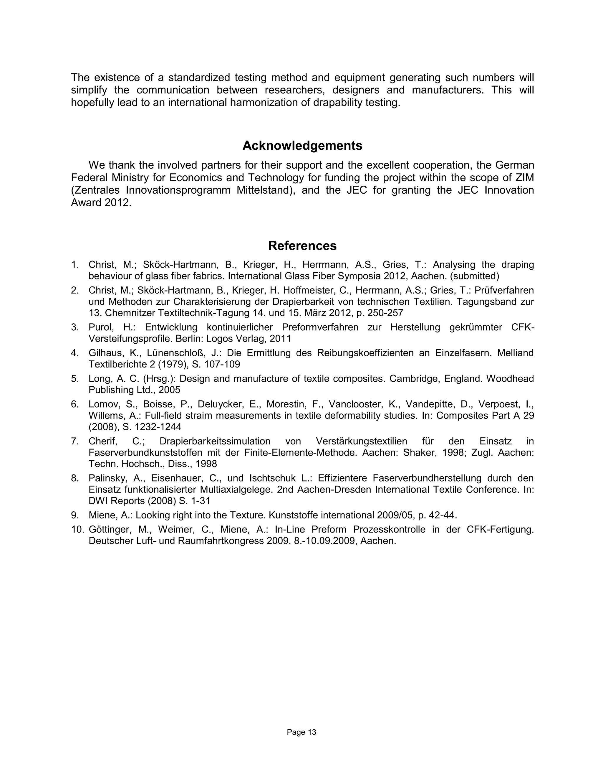 Page 13
The existence of a standardized testing method and equipment generating such numbers will
simplify the communication between researchers, designers and manufacturers. This will
hopefully lead to an international harmonization of drapability testing.
Acknowledgements
We thank the involved partners for their support and the excellent cooperation, the German
Federal Ministry for Economics and Technology for funding the project within the scope of ZIM
(Zentrales Innovationsprogramm Mittelstand), and the JEC for granting the JEC Innovation
Award 2012.
References
1. Christ, M.; Sköck-Hartmann, B., Krieger, H., Herrmann, A.S., Gries, T.: Analysing the draping
behaviour of glass fiber fabrics. International Glass Fiber Symposia 2012, Aachen. (submitted)
2. Christ, M.; Sköck-Hartmann, B., Krieger, H. Hoffmeister, C., Herrmann, A.S.; Gries, T.: Prüfverfahren
und Methoden zur Charakterisierung der Drapierbarkeit von technischen Textilien. Tagungsband zur
13. Chemnitzer Textiltechnik-Tagung 14. und 15. März 2012, p. 250-257
3. Purol, H.: Entwicklung kontinuierlicher Preformverfahren zur Herstellung gekrümmter CFK-
Versteifungsprofile. Berlin: Logos Verlag, 2011
4. Gilhaus, K., Lünenschloß, J.: Die Ermittlung des Reibungskoeffizienten an Einzelfasern. Melliand
Textilberichte 2 (1979), S. 107-109
5. Long, A. C. (Hrsg.): Design and manufacture of textile composites. Cambridge, England. Woodhead
Publishing Ltd., 2005
6. Lomov, S., Boisse, P., Deluycker, E., Morestin, F., Vanclooster, K., Vandepitte, D., Verpoest, I.,
Willems, A.: Full-field straim measurements in textile deformability studies. In: Composites Part A 29
(2008), S. 1232-1244
7. Cherif, C.; Drapierbarkeitssimulation von Verstärkungstextilien für den Einsatz in
Faserverbundkunststoffen mit der Finite-Elemente-Methode. Aachen: Shaker, 1998; Zugl. Aachen:
Techn. Hochsch., Diss., 1998
8. Palinsky, A., Eisenhauer, C., und Ischtschuk L.: Effizientere Faserverbundherstellung durch den
Einsatz funktionalisierter Multiaxialgelege. 2nd Aachen-Dresden International Textile Conference. In:
DWI Reports (2008) S. 1-31
9. Miene, A.: Looking right into the Texture. Kunststoffe international 2009/05, p. 42-44.
10. Göttinger, M., Weimer, C., Miene, A.: In-Line Preform Prozesskontrolle in der CFK-Fertigung.
Deutscher Luft- und Raumfahrtkongress 2009. 8.-10.09.2009, Aachen.
 