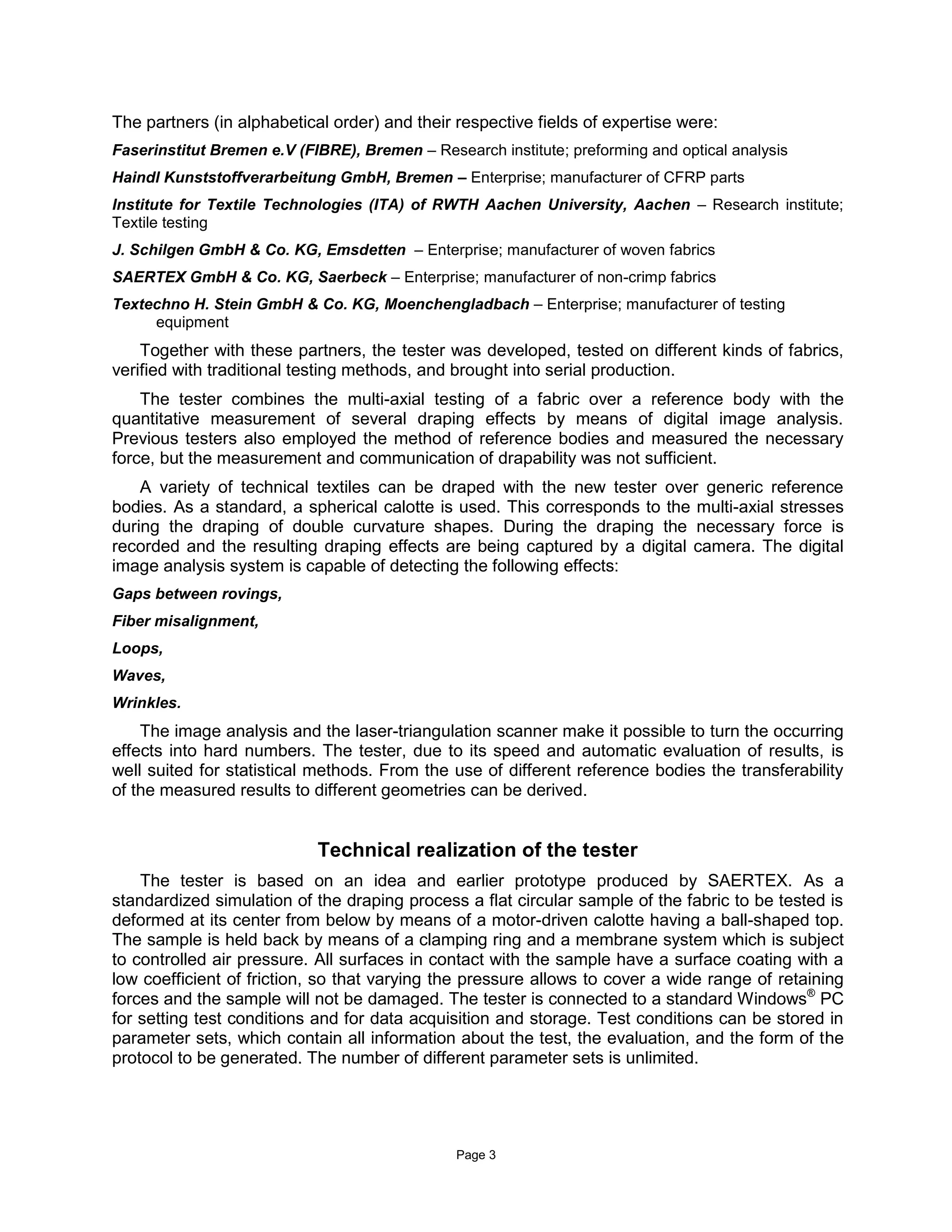 Page 3
The partners (in alphabetical order) and their respective fields of expertise were:
Faserinstitut Bremen e.V (FIBRE), Bremen – Research institute; preforming and optical analysis
Haindl Kunststoffverarbeitung GmbH, Bremen – Enterprise; manufacturer of CFRP parts
Institute for Textile Technologies (ITA) of RWTH Aachen University, Aachen – Research institute;
Textile testing
J. Schilgen GmbH & Co. KG, Emsdetten – Enterprise; manufacturer of woven fabrics
SAERTEX GmbH & Co. KG, Saerbeck – Enterprise; manufacturer of non-crimp fabrics
Textechno H. Stein GmbH & Co. KG, Moenchengladbach – Enterprise; manufacturer of testing
equipment
Together with these partners, the tester was developed, tested on different kinds of fabrics,
verified with traditional testing methods, and brought into serial production.
The tester combines the multi-axial testing of a fabric over a reference body with the
quantitative measurement of several draping effects by means of digital image analysis.
Previous testers also employed the method of reference bodies and measured the necessary
force, but the measurement and communication of drapability was not sufficient.
A variety of technical textiles can be draped with the new tester over generic reference
bodies. As a standard, a spherical calotte is used. This corresponds to the multi-axial stresses
during the draping of double curvature shapes. During the draping the necessary force is
recorded and the resulting draping effects are being captured by a digital camera. The digital
image analysis system is capable of detecting the following effects:
Gaps between rovings,
Fiber misalignment,
Loops,
Waves,
Wrinkles.
The image analysis and the laser-triangulation scanner make it possible to turn the occurring
effects into hard numbers. The tester, due to its speed and automatic evaluation of results, is
well suited for statistical methods. From the use of different reference bodies the transferability
of the measured results to different geometries can be derived.
Technical realization of the tester
The tester is based on an idea and earlier prototype produced by SAERTEX. As a
standardized simulation of the draping process a flat circular sample of the fabric to be tested is
deformed at its center from below by means of a motor-driven calotte having a ball-shaped top.
The sample is held back by means of a clamping ring and a membrane system which is subject
to controlled air pressure. All surfaces in contact with the sample have a surface coating with a
low coefficient of friction, so that varying the pressure allows to cover a wide range of retaining
forces and the sample will not be damaged. The tester is connected to a standard Windows®
PC
for setting test conditions and for data acquisition and storage. Test conditions can be stored in
parameter sets, which contain all information about the test, the evaluation, and the form of the
protocol to be generated. The number of different parameter sets is unlimited.
 