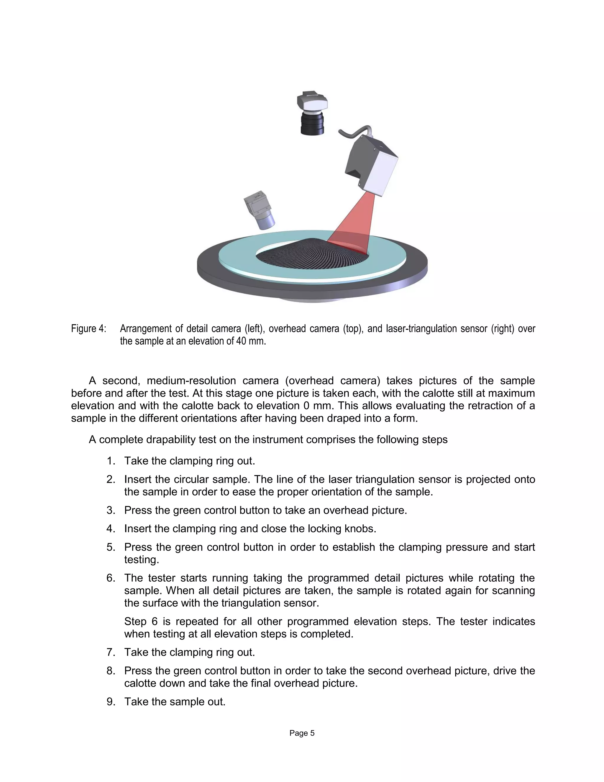 Page 5
Figure 4: Arrangement of detail camera (left), overhead camera (top), and laser-triangulation sensor (right) over
the sample at an elevation of 40 mm.
A second, medium-resolution camera (overhead camera) takes pictures of the sample
before and after the test. At this stage one picture is taken each, with the calotte still at maximum
elevation and with the calotte back to elevation 0 mm. This allows evaluating the retraction of a
sample in the different orientations after having been draped into a form.
A complete drapability test on the instrument comprises the following steps
1. Take the clamping ring out.
2. Insert the circular sample. The line of the laser triangulation sensor is projected onto
the sample in order to ease the proper orientation of the sample.
3. Press the green control button to take an overhead picture.
4. Insert the clamping ring and close the locking knobs.
5. Press the green control button in order to establish the clamping pressure and start
testing.
6. The tester starts running taking the programmed detail pictures while rotating the
sample. When all detail pictures are taken, the sample is rotated again for scanning
the surface with the triangulation sensor.
Step 6 is repeated for all other programmed elevation steps. The tester indicates
when testing at all elevation steps is completed.
7. Take the clamping ring out.
8. Press the green control button in order to take the second overhead picture, drive the
calotte down and take the final overhead picture.
9. Take the sample out.
 