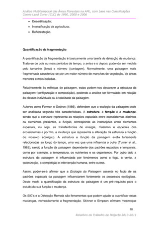 Análise Multitemporal das Áreas Florestais na AML, com base nas Classificações
Corine Land Cover (CLC) de 1990, 2000 e 2006

     Desertificação;
     Intensificação da agricultura;
     Reflorestação.




Quantificação da fragmentação


A quantificação da fragmentação é basicamente uma tarefa de detecção de mudança.
Trata-se de dois ou mais períodos de tempo, o antes e o depois. podendo ser medida
pelo tamanho (área) e número (contagem). Normalmente, uma paisagem mais
fragmentada caracteriza-se por um maior número de manchas de vegetação, de áreas
menores e mais isoladas.


Relativamente às métricas de paisagem, estas podem-nos descrever a estrutura da
paisagem (configuração e composição), podendo a análise ser formulada em relação
às classes individuais ou à totalidade da paisagem.

Autores como Forman e Godron (1986), defendem que a ecologia da paisagem pode
ser analisada segundo três características. A estrutura, a função e a mudança,
sendo que a estrutura representa as relações espaciais entre ecossistemas distintos
ou elementos presentes, a função, corresponde ás interacções entre elementos
espaciais, ou seja, as transferências de energia, materiais e espécies dos
ecossistemas e por fim, a mudança que representa a alteração da estrutura e função
do mosaico ecológico. A estrutura e função da paisagem estão fortemente
relacionadas ao longo do tempo, uma vez que uma influencia a outra (Turner et al.,
1989), sendo a função da paisagem dependente dos padrões espaciais e temporais,
como por exemplo, a temperatura, os nutrientes e os organismos. Por outro lado a
estrutura da paisagem é influenciada por fenómenos como o fogo, o vento, a
colonização, a competição e intervenção humana, entre outros.

Assim, poder-se-á afirmar que a Ecologia da Paisagem assenta no facto de os
padrões espaciais da paisagem influenciarem fortemente os processos ecológicos.
Deste modo a quantificação da estrutura da paisagem é um pré-requisito para o
estudo da sua função e mudança.


Os SIG’s e a Detecção Remota são ferramentas que podem ajudar a quantificar estas
mudanças, nomeadamente a fragmentação. Skinner e Simpson afirmam mesmoque

                                                                              10

                                        Relatório do Trabalho de Projecto 2010-2011
 