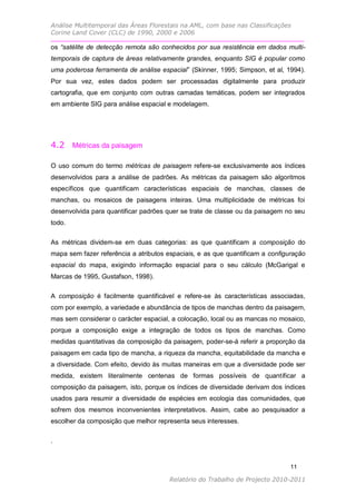 Análise Multitemporal das Áreas Florestais na AML, com base nas Classificações
Corine Land Cover (CLC) de 1990, 2000 e 2006

os “satélite de detecção remota são conhecidos por sua resistência em dados multi-
temporais de captura de áreas relativamente grandes, enquanto SIG é popular como
uma poderosa ferramenta de análise espacial” (Skinner, 1995; Simpson, et al, 1994).
Por sua vez, estes dados podem ser processadas digitalmente para produzir
cartografia, que em conjunto com outras camadas temáticas, podem ser integrados
em ambiente SIG para análise espacial e modelagem.




4.2 Métricas da paisagem

O uso comum do termo métricas de paisagem refere-se exclusivamente aos índices
desenvolvidos para a análise de padrões. As métricas da paisagem são algoritmos
específicos que quantificam características espaciais de manchas, classes de
manchas, ou mosaicos de paisagens inteiras. Uma multiplicidade de métricas foi
desenvolvida para quantificar padrões quer se trate de classe ou da paisagem no seu
todo.

As métricas dividem-se em duas categorias: as que quantificam a composição do
mapa sem fazer referência a atributos espaciais, e as que quantificam a configuração
espacial do mapa, exigindo informação espacial para o seu cálculo (McGarigal e
Marcas de 1995, Gustafson, 1998).

A composição é facilmente quantificável e refere-se às características associadas,
com por exemplo, a variedade e abundância de tipos de manchas dentro da paisagem,
mas sem considerar o carácter espacial, a colocação, local ou as mancas no mosaico,
porque a composição exige a integração de todos os tipos de manchas. Como
medidas quantitativas da composição da paisagem, poder-se-á referir a proporção da
paisagem em cada tipo de mancha, a riqueza da mancha, equitabilidade da mancha e
a diversidade. Com efeito, devido às muitas maneiras em que a diversidade pode ser
medida, existem literalmente centenas de formas possíveis de quantificar a
composição da paisagem, isto, porque os índices de diversidade derivam dos índices
usados para resumir a diversidade de espécies em ecologia das comunidades, que
sofrem dos mesmos inconvenientes interpretativos. Assim, cabe ao pesquisador a
escolher da composição que melhor representa seus interesses.

.


                                                                               11

                                       Relatório do Trabalho de Projecto 2010-2011
 