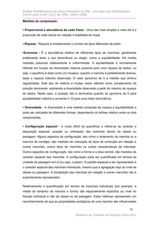 Análise Multitemporal das Áreas Florestais na AML, com base nas Classificações
Corine Land Cover (CLC) de 1990, 2000 e 2006

Medidas de composição:

• Proporcional e abundância de cada Class - Uma das mais simples e mais útil é a
proporção de cada classe em relação à totalidade do mapa.

• Riqueza - Riqueza é simplesmente o número de tipos diferentes de patch.


•Evenness - É a abundância relativa de diferentes tipos de manchas, geralmente
enfatizando tanto a sua dominância ou elogio, como a equitabilidade. Há muitas
medidas possíveis relativamente à uniformidade. A equitabilidade é normalmente
referida em função da diversidade máxima possível para uma riqueza de dados, ou
seja, o equilíbrio é dado como um mosaico, quando a mancha é perfeitamente diversa,
dada a riqueza mancha observada. O valor aproxima de 0 à medida que diminui
regularidade. Este tipo de métrica é muitas vezes referido como complemento da
posição dominante, subtraindo a diversidade observada a partir do máximo de riqueza
de dados. Neste caso, a posição não é dominante quando se aproxima de 0 para
equitabilidade máximo e aumenta (> 0) para uma maior dominância.

• Diversidade - A diversidade é uma medida composta de riqueza e equitabilidade e
pode ser calculada de diferentes formas, dependendo do ênfase relativo entre os dois
componentes.

• Configuração espacial - é muito difícil de quantificar e refere-se ao carácter e
disposição espacial, posição ou orientação das manchas dentro da classe ou
paisagem. Alguns aspectos da configuração, tais como o isolamento da mancha ou a
mancha de contágio, são medidas de colocação de tipos de correcção em relação a
outras manchas, outros tipos de manchas ou outras características de interesse.
Outros aspectos de configuração, tais como a forma e a área central, são medidas de
carácter espacial das manchas. A configuração pode ser quantificada em termos da
unidade de paisagem em si (ou seja, o patch). O padrão espacial a ser representado é
o carácter espacial das manchas individuais, mesmo que a agregação seja ao nível de
classe ou paisagem. A localização das manchas em relação a outras manchas não é
explicitamente representado.

Relativamente à quantificação em termos de manchas individuais (por exemplo, a
média de tamanho de mancha e forma) são espacialmente explícitos ao nível do
fracção individual e não da classe ou da paisagem. Estas métricas representam um
reconhecimento de que as propriedades ecológicas de uma mancha são influenciadas

                                                                               12

                                       Relatório do Trabalho de Projecto 2010-2011
 