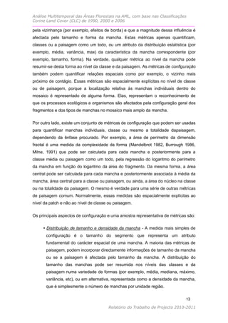 Análise Multitemporal das Áreas Florestais na AML, com base nas Classificações
Corine Land Cover (CLC) de 1990, 2000 e 2006

pela vizinhança (por exemplo, efeitos de borda) e que a magnitude dessa influência é
afectada pelo tamanho e forma da mancha. Estas métricas apenas quantificam,
classes ou a paisagem como um todo, ou um atributo da distribuição estatística (por
exemplo, média, variância, max) da característica da mancha correspondente (por
exemplo, tamanho, forma). Na verdade, qualquer métrica ao nível da mancha pode
resumir-se desta forma ao nível da classe e da paisagem. As métricas de configuração
também podem quantificar relações espaciais como por exemplo, o vizinho mais
próximo de contágio. Essas métricas são espacialmente explícitas no nível de classe
ou de paisagem, porque a localização relativa às manchas individuais dentro do
mosaico é representado de alguma forma. Elas, representam o reconhecimento de
que os processos ecológicos e organismos são afectados pela configuração geral dos
fragmentos e dos tipos de manchas no mosaico mais amplo da mancha.


Por outro lado, existe um conjunto de métricas de configuração que podem ser usadas
para quantificar manchas individuais, classe ou mesmo a totalidade dapaisagem,
dependendo da ênfase procurado. Por exemplo, a área de perímetro da dimensão
fractal é uma medida da complexidade da forma (Mandelbrot 1982, Burrough 1986,
Milne, 1991) que pode ser calculada para cada mancha e posteriormente para a
classe média ou paisagem como um todo, pela regressão do logaritmo do perímetro
da mancha em função do logaritmo da área do fragmento. Da mesma forma, a área
central pode ser calculada para cada mancha e posteriormente associada à média da
mancha, área central para a classe ou paisagem, ou ainda, a área do núcleo na classe
ou na totalidade da paisagem. O mesmo é verdade para uma série de outras métricas
de paisagem comum. Normalmente, essas medidas são espacialmente explícitas ao
nível da patch e não ao nível de classe ou paisagem.

Os principais aspectos de configuração e uma amostra representativa de métricas são:

     • Distribuição de tamanho e densidade da mancha - A medida mais simples de
       configuração é o tamanho do segmento que representa um atributo
       fundamental do carácter espacial de uma mancha. A maioria das métricas de
       paisagem, podem incorporar directamente informações de tamanho da mancha
       ou se a paisagem é afectada pelo tamanho da mancha. A distribuição do
       tamanho das manchas pode ser resumida nos níveis das classes e da
       paisagem numa variedade de formas (por exemplo, média, mediana, máximo,
       variância, etc), ou em alternativa, representada como a densidade da mancha,
       que é simplesmente o número de manchas por unidade região.

                                                                               13

                                       Relatório do Trabalho de Projecto 2010-2011
 