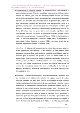 Análise Multitemporal das Áreas Florestais na AML, com base nas Classificações
Corine Land Cover (CLC) de 1990, 2000 e 2006

     • Complexidade da forma da mancha – A complexidade da forma refere-se à
      geometria das manchas. A forma é um atributo extremamente difícil de analisar
      através das métricas, pelo facto das manchas poderem assumir um número
      infinito de formas possíveis. Assim, as medidas mais comuns de complexidade
      da forma são baseadas na quantidade relativa de perímetro por unidade de
      área, geralmente indexados em termos de uma relação entre a área e o
      perímetro, muitas vezes padronizadas para uma forma simples euclidiana (por
      exemplo, o círculo ou quadrado). A interpretação varia entre as métricas de
      forma diferentes, mas em geral, valores mais elevados significam maior
      complexidade de forma ou partida de geometria euclidiana simples. Outros
      métodos têm sido propostos - raio de giro (Pickover 1990), contiguidade (Lagro
      1991), o índice de linearidade (Gustafson e Parker 1992), e alongamento e
      deformidade índices (Baskent e Jordan, 1995), mas estes ainda não se
      tornaram amplamente utilizados (Gustafson, 1998).

     • Core Área – A área central representa a área interior das manchas após um
      buffer especificado pelo utilizador. A área central é a área afectada pelas
      bordas do fragmento. Este efeito de borda é definido pelo utilizador para ser
      relevante para o fenómeno em questão e pode ser tratado como fixo ou
      ajustado para cada tipo de borda original. A área central integra o tamanho da
      mancha, a forma, a distância e o efeito de borda numa única medida. Todas as
      manchas, com maior complexidade de forma tem menos área central na
      maioria dos indicadores relacionados com a distribuição de tamanho (por
      exemplo, a média do tamanho e a variabilidade) e pode ser formulado em
      termos de área core.

     • Isolamento / Proximidade - Isolamento / proximidade refere-se à tendência para
      as manchas serem relativamente isoladas no espaço, a partir de outras
      manchas similares. Por outro lado, a noção de isolamento é vaga, existindo
      muitas medidas possíveis, dependendo de como a distância é definida e como
      as manchas da mesma classe e as das outras classes são tratadas. Se dij é a
      distância do vizinho mais próximo da mancha i para outra j do mesmo tipo,
      então o isolamento médio da mancha pode ser resumido como a distância do
      vizinho mais próximo da média de todas as manchas. Como alternativa, o
      isolamento pode ser formulado em termos de tamanho e proximidade das
      manchas vizinhas dentro de cada classe em torno de cada mancha, usando o
      índice de isolamento de Whitcomb et al. (1981) ou o índice de proximidade

                                                                                14

                                       Relatório do Trabalho de Projecto 2010-2011
 
