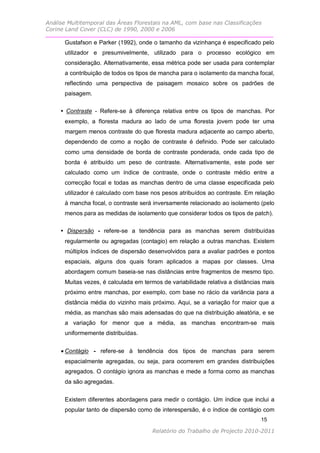 Análise Multitemporal das Áreas Florestais na AML, com base nas Classificações
Corine Land Cover (CLC) de 1990, 2000 e 2006

      Gustafson e Parker (1992), onde o tamanho da vizinhança é especificado pelo
      utilizador e presumivelmente, utilizado para o processo ecológico em
      consideração. Alternativamente, essa métrica pode ser usada para contemplar
      a contribuição de todos os tipos de mancha para o isolamento da mancha focal,
      reflectindo uma perspectiva de paisagem mosaico sobre os padrões de
      paisagem.

     • Contraste - Refere-se à diferença relativa entre os tipos de manchas. Por
      exemplo, a floresta madura ao lado de uma floresta jovem pode ter uma
      margem menos contraste do que floresta madura adjacente ao campo aberto,
      dependendo de como a noção de contraste é definido. Pode ser calculado
      como uma densidade de borda de contraste ponderada, onde cada tipo de
      borda é atribuído um peso de contraste. Alternativamente, este pode ser
      calculado como um índice de contraste, onde o contraste médio entre a
      correcção focal e todas as manchas dentro de uma classe especificada pelo
      utilizador é calculado com base nos pesos atribuídos ao contraste. Em relação
      à mancha focal, o contraste será inversamente relacionado ao isolamento (pelo
      menos para as medidas de isolamento que considerar todos os tipos de patch).

     • Dispersão - refere-se a tendência para as manchas serem distribuídas
      regularmente ou agregadas (contagio) em relação a outras manchas. Existem
      múltiplos índices de dispersão desenvolvidos para a avaliar padrões e pontos
      espaciais, alguns dos quais foram aplicados a mapas por classes. Uma
      abordagem comum baseia-se nas distâncias entre fragmentos de mesmo tipo.
      Muitas vezes, é calculada em termos de variabilidade relativa a distâncias mais
      próximo entre manchas, por exemplo, com base no rácio da variância para a
      distância média do vizinho mais próximo. Aqui, se a variação for maior que a
      média, as manchas são mais adensadas do que na distribuição aleatória, e se
      a variação for menor que a média, as manchas encontram-se mais
      uniformemente distribuídas.


      Contágio - refere-se à tendência dos tipos de manchas para serem
      espacialmente agregadas, ou seja, para ocorrerem em grandes distribuições
      agregados. O contágio ignora as manchas e mede a forma como as manchas
      da são agregadas.

      Existem diferentes abordagens para medir o contágio. Um índice que inclui a
      popular tanto de dispersão como de interespersão, é o índice de contágio com
                                                                               15

                                      Relatório do Trabalho de Projecto 2010-2011
 