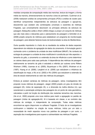 Análise Multitemporal das Áreas Florestais na AML, com base nas Classificações
Corine Land Cover (CLC) de 1990, 2000 e 2006

medidas compostas de compactação média das manchas, textura da imagem, a forma
média da mancha, dimensionamento da mancha e área do perímetro. Cushman et al.
(2008) realizaram análise de componentes principais (PCA) e análise de cluster para
identificar componentes independentes da estrutura da paisagem e agrupá-los,
descobrindo que existiam oito combinações universais e coerentes de métricas
Fragstats, que universalmente descrevem os principais atributos da estrutura da
paisagem. Botequilha Leitão e Ahern (2002) chegou a propor um conjunto de métricas
que são mais úteis e relevantes para o planeamento da paisagem e Schindler et al.
(2008) propôs conjunto de métricas para estabelecer um programa de monitorização
da paisagem, para detectar factores locais de biodiversidade na área do Mediterrâneo.


Outra questão importante é o facto de os resultados da análise de dados espaciais
dependerem de métodos de agregação de dados de zonamento. A formulação geral é
conhecida como o problema da unidade de área modificável (MAUP). No contexto da
ecologia da paisagem a unidade de área modificável é constituída por três aspectos: o
tamanho do grão, o zonamento e a extensão da área de influência e como determinar
os valores ideais para cada caso particular. A dependência das métricas de paisagem
relativamente ao tamanho de grão é estudado e referido por autores como Riitters
Wickham (1995), Uuemaa et al, (2005), Buyantuyev e Wu (2007), Wickham et al.
(1997), Huang et al. (2006), Langford et al. (2006) que estudaram a influência da
classificação do mapa, e Wu et al. (2002) e Wu (2004) que estudaram a extensão da
área de estudo relativamente ao valor das métricas de paisagem.

Embora já existam centenas de métricas da paisagem, vários investigadores têm
proposto novas métricas de paisagem. Jaeger (2000) propôs um grau de divisão da
paisagem (D), índice de separação (S), e a dimensão da malha efectiva (m), que
caracterizam a penetração antrópica das paisagens de um ponto de vista geométrico,
calculadas a partir da função de distribuição dos restantes tamanhos das manchas.
(He et al., 2000) proposta uma nova métrica para medir a agregação no padrão de
paisagem (índice de agregação-AI). AI é baseada em classe, e ao contrário das
métricas de contágio, é independente da composição. Todas estas métricas
encontram-se agora disponíveis no software Fragstats. O facto de os investigadores
continuarem a trabalhar na criação de novas métricas, indica por um lado a
necessidade de medir aspectos novos nos padrões da paisagem e por outro, a
aspiração dos investigadores para superar a colinearidade nas métricas Fragstats.




                                                                                17

                                       Relatório do Trabalho de Projecto 2010-2011
 