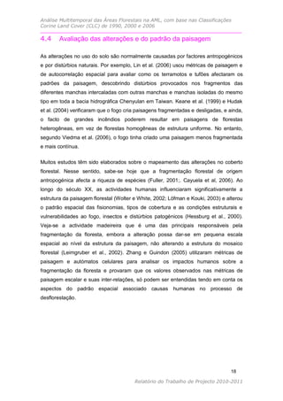 Análise Multitemporal das Áreas Florestais na AML, com base nas Classificações
Corine Land Cover (CLC) de 1990, 2000 e 2006

4.4     Avaliação das alterações e do padrão da paisagem

As alterações no uso do solo são normalmente causadas por factores antropogénicos
e por distúrbios naturais. Por exemplo, Lin et al. (2006) usou métricas de paisagem e
de autocorrelação espacial para avaliar como os terramotos e tufões afectaram os
padrões da paisagem, descobrindo distúrbios provocados nos fragmentos das
diferentes manchas intercaladas com outras manchas e manchas isoladas do mesmo
tipo em toda a bacia hidrográfica Chenyulan em Taiwan. Keane et al. (1999) e Hudak
et al. (2004) verificaram que o fogo cria paisagens fragmentadas e desligadas, e ainda,
o facto de grandes incêndios poderem resultar em paisagens de florestas
heterogêneas, em vez de florestas homogêneas de estrutura uniforme. No entanto,
segundo Viedma et al. (2006), o fogo tinha criado uma paisagem menos fragmentada
e mais contínua.

Muitos estudos têm sido elaborados sobre o mapeamento das alterações no coberto
florestal. Nesse sentido, sabe-se hoje que a fragmentação florestal de origem
antropogénica afecta a riqueza de espécies (Fuller, 2001;. Cayuela et al, 2006). Ao
longo do século XX, as actividades humanas influenciaram significativamente a
estrutura da paisagem florestal (Wolter e White, 2002; Löfman e Kouki, 2003) e alterou
o padrão espacial das fisionomias, tipos de cobertura e as condições estruturais e
vulnerabilidades ao fogo, insectos e distúrbios patogénicos (Hessburg et al., 2000).
Veja-se a actividade madeireira que é uma das principais responsáveis pela
fragmentação da floresta, embora a alteração possa dar-se em pequena escala
espacial ao nível da estrutura da paisagem, não alterando a estrutura do mosaico
florestal (Leimgruber et al., 2002). Zhang e Guindon (2005) utilizaram métricas de
paisagem e autómatos celulares para analisar os impactos humanos sobre a
fragmentação da floresta e provaram que os valores observados nas métricas de
paisagem escalar e suas inter-relações, só podem ser entendidas tendo em conta os
aspectos do padrão espacial associado causas humanas no processo de
desflorestação.




                                                                                 18

                                        Relatório do Trabalho de Projecto 2010-2011
 