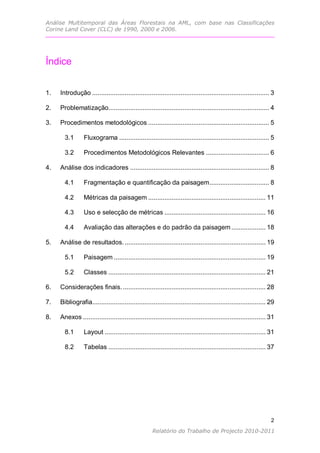 Análise Multitemporal das Áreas Florestais na AML, com base nas Classificações
Corine Land Cover (CLC) de 1990, 2000 e 2006.




Índice


1.   Introdução .................................................................................................. 3

2.   Problematização......................................................................................... 4

3.   Procedimentos metodológicos ................................................................... 5

       3.1       Fluxograma ................................................................................... 5

       3.2       Procedimentos Metodológicos Relevantes ................................... 6

4.   Análise dos indicadores ............................................................................. 8

       4.1       Fragmentação e quantificação da paisagem ................................. 8

       4.2       Métricas da paisagem ................................................................. 11

       4.3       Uso e selecção de métricas ........................................................ 16

       4.4       Avaliação das alterações e do padrão da paisagem ................... 18

5.   Análise de resultados. .............................................................................. 19

       5.1       Paisagem .................................................................................... 19

       5.2       Classes ....................................................................................... 21

6.   Considerações finais. ............................................................................... 28

7.   Bibliografia................................................................................................ 29

8.   Anexos ..................................................................................................... 31

       8.1       Layout ......................................................................................... 31

       8.2       Tabelas ....................................................................................... 37




                                                                                                                  2
                                                                                                                2
                                                    Relatório do Trabalho de Projecto 2010-2011
 