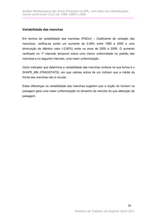 Análise Multitemporal das Áreas Florestais na AML, com base nas Classificações
Corine Land Cover (CLC) de 1990, 2000 e 2006




Variabilidade das manchas

Em termos de variabilidade das manchas (PSCoV – Coeficiente de variação das
manchas), verifica-se existir um aumento de 2,49% entre 1990 e 2000 e uma
diminuição de idêntico valor (-2,85%) entre os anos de 2000 e 2006. O aumento
verificado no 1º intervalo temporal indica uma menor uniformidade no padrão das
manchas e no segundo intervalo, uma maior uniformização.

Outro indicador que determina a variabilidade das manchas embora na sua forma é o
SHAPE_MN (FRAGSTATS), em que valores acima de um indicam que a média da
forma das manchas não é circular.


Estas diferenças na variabilidade das manchas sugerem que a acção do homem na
paisagem gera uma maior uniformização no tamanho da mancha do que alteração da
paisagem.




                                                                             20

                                      Relatório do Trabalho de Projecto 2010-2011
 