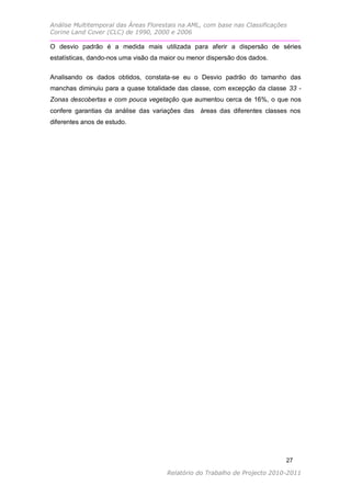Análise Multitemporal das Áreas Florestais na AML, com base nas Classificações
Corine Land Cover (CLC) de 1990, 2000 e 2006

O desvio padrão é a medida mais utilizada para aferir a dispersão de séries
estatísticas, dando-nos uma visão da maior ou menor dispersão dos dados.

Analisando os dados obtidos, constata-se eu o Desvio padrão do tamanho das
manchas diminuiu para a quase totalidade das classe, com excepção da classe 33 -
Zonas descobertas e com pouca vegetação que aumentou cerca de 16%, o que nos
confere garantias da análise das variações das áreas das diferentes classes nos
diferentes anos de estudo.




                                                                             27

                                      Relatório do Trabalho de Projecto 2010-2011
 