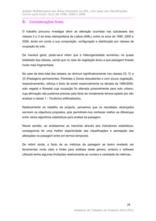 Análise Multitemporal das Áreas Florestais na AML, com base nas Classificações
Corine Land Cover (CLC) de 1990, 2000 e 2006


6. Considerações finais.

O trabalho procurou investigar aferir as alteração ocorridas nas subclasses das
classes 2 e 3 da área metropolitana de Lisboa (AML), entre os anos de 1990, 2000 e
2006, tendo em conta a sua composição, configuração e distribuição por classes de
ocupação do solo.

De maneira geral, poder-se-á inferir que a heterogeneidade aumentou na quase
totalidade das classes, sendo que no caso da vegetação levou a que paisagem ficasse
muito mais fragmentada.

No caso da área total das classes, ao diminuir significativamente nas classes 23, 31 e
33 (Pastagens permanentes, Florestas e Zonas descobertas e com pouca vegetação,
respectivamente), reforça o facto de existir essencialmente na década de 1990/2000,
solo vegetal e florestal cuja ocupação foi alterada possivelmente para solo urbano,
cuja afirmação não podemos precisar pelo facto de inicialmente termos optado por não
analisar a classe 1 - Territórios artificializados.


Relativamente ao trabalho de projecto, pensamos que os resultados alcançados
serviram os objectivos propostos, pois permitiram-nos conhecer melhor as diferenças
entre vários algoritmos estatísticos para análise da paisagem.

Nesse sentido, ao analisarmos as manchas através dos indicadores estatísticos,
conseguimos ter uma melhor objectividade das classificações e percepção das
alterações na paisagem entre em termos temporais.


De referir ainda, o facto de as métricas da paisagem se terem revelado ser
ferramentas muito úteis e fortes para análises deste género, embora o software
utilizado tenha algumas limitações relativamente ao numero e variedade de métricas.




                                                                                  28

                                            Relatório do Trabalho de Projecto 2010-2011
 