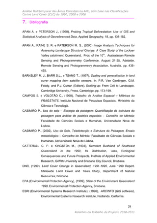 Análise Multitemporal das Áreas Florestais na AML, com base nas Classificações
Corine Land Cover (CLC) de 1990, 2000 e 2006


7. Bibliografia

APAN A. e PETERSON J., (1998), Probing Tropical Deforestation: Use of GIS and
Statistical Analysis of Georeferenced Data, Applied Geography, 18, pp. 137-152.

APAN A., RAINE S. R. e PATERSON M. S., (2000) Image Analysis Techniques for
              Assessing Landscape Structural Change: A Case Study of the Lockyer
              Valley catchment, Queensland, Proc. of the 10 th, Australasian Remote
              Sensing and Photogrammetry Conference, August 21-25, Adelaide,
              Remote Sensing and Photogrammetry Association, Australia, pp. 438-
              455.
BARNSLEY M. J., BARR S.L., e TSANG T., (1997), Scaling and generalisation in land
              cover mapping from satellite sensors. In: P.R. Van Gardingen, G.M.
              Foody, and P.J. Curran (Editors), Scaling-up: From Cell to Landscape.
              Cambridge University, Press, Cambridge, pp. 173-199.
CAMPOS S. e VOLOTÃO C., (1998), Trabalho de Análise Espacial – Métricas do
              FRAGSTATS, Instituto Nacional de Pesquisas Espaciais, Ministério da
              Ciência e Tecnologia.
CASIMIRO P., Uso do solo – Ecologia da paisagem: Quantificação da estrutura da
              paisagem para análise de padrões espaciais – Concelho de Mértola;
              Faculdade de Ciências Sociais e Humanas, Universidade Nova de
              Lisboa.
CASIMIRO P., (2002), Uso do Solo, Teledetecção e Estrutura da Paisagem, Ensaio
              metodológico – Concelho de Mértola, Faculdade de Ciências Sociais e
              Humanas, Universidade Nova de Lisboa.
CATTERALL C. P. e KINGSTOn M., (1993), Remnant Bushland of Southeast
              Queensland     in   the   1990,   Its   Distribution,   Loss,   Ecological
              Consequences and Future Prospects. Institute of Applied Environmental
              Research, Griffith University and Brisbane City Council, Brisbane.
DNR, (1999), Land Cover Change in Queensland, 1991-1995, June 1999 Report.
              Statewide Land Cover and Trees Study, Department of Natural
              Resources, Brisbane.
EPA (Environmental Protection Agency), (1999), State of the Environment Queensland
              1999, Environmental Protection Agency, Brisbane.
ESRI (Environmental Systems Research Institute), (1996), ARCINFO (GIS software),
              Environmental Systems Research Institute, Redlands, California.


                                                                                   29

                                        Relatório do Trabalho de Projecto 2010-2011
 