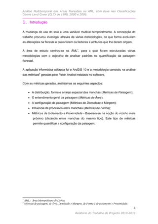 Análise Multitemporal das Áreas Florestais na AML, com base nas Classificações
Corine Land Cover (CLC) de 1990, 2000 e 2006.


1. Introdução

A mudança do uso do solo é uma variável mutável temporalmente. A concepção do
trabalho procurou investigar através de várias metodologias, de que forma evoluíram
as alterações na floresta e quais foram os factores e atributos que lhe deram origem.

A área de estudo centrou-se na ÁML1, para a qual foram estruturadas várias
metodologias com o objectivo de analisar padrões na quantificação da paisagem
florestal.


A aplicação informática utilizada foi o ArcGIS 10 e a metodologia consistiu na análise
das métricas2 geradas pelo Patch Analist instalado no software.

Com as métricas geradas, analisámos os seguintes aspectos:


        A distribuição, forma e arranjo espacial das manchas (Métricas de Paisagem);
        O entendimento geral da paisagem (Métricas de Área);
        A configuração da paisagem (Métricas de Densidade e Margem);
        Influencia de processos entre manchas (Métricas de Forma);
        Métricas de Isolamento e Proximidade - Baseiam-se na noção do vizinho mais
           próximo (distancia entre manchas do mesmo tipo). Este tipo de métricas
           permite quantificar a configuração da paisagem;




1
    AML - Área Metropolitana de Lisboa.
2
    Métricas de paisagem, de Área, Densidade e Margens, de Forma e de Isolamento e Proximidade.
                                                                                                  3
                                                                                                  3
                                                Relatório do Trabalho de Projecto 2010-2011
 