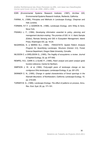 Análise Multitemporal das Áreas Florestais na AML, com base nas Classificações
Corine Land Cover (CLC) de 1990, 2000 e 2006

ESRI   (Environmental     Systems   Research     Institute),   (1997),   ArcView   GIS,
             Environmental Systems Research Institute, Redlands, California.
FARINA, A., (1998), Principles and Methods in Landscape Ecology, Chapman and
             Hall, Londres.
FORMAN, R.T.T. e GODRON M., (1986), Landscape Ecology, John Wiley & Sons,
             Nova York.
FRANKLI J. F., (1994), Developing information essential to policy, planning and
             management decision-making: The promise of GIS. In: V. Alaric Sample
             (Editor), Remote Sensing and GIS in Ecosystem Management, Island
             Press, Washington DC, pp. 18-24.
McGARIGAL K. e MARKS B.J., (1994),           FRAGSTATS: Spatial Pattern Analysis
             Program for Quantifying Landscape, Structure (Version 2.0). Forest
             Science Department, Oregon State University, Corvallis.
NILSSON C. e GRELSSON G., (1995), The fragility of ecosystems: a review. Journal
             of Applied Ecology, 32, pp. 677-692.
REMPEL R.S., CARR A. e ELKIE P., (1999), Patch analyst and patch analyst (grid)
             function reference. Centre for Northern.
SIMPSON J. W., at al, (1994), Forty-eight years of landscape change on two
             contiguous Ohio landscapes, Landscape Ecology, 9, pp. 261-270.
SKINNER C. N., (1995), Change in spatial characteristics of forest openings in the
             Klamath Mountains of Northwestern, California, Landscape Ecology, 10,
             pp. 219-228.
TURNER M. G., (1989), Landscape Ecology: The effect of patterns on process, Annu.
             Rev. Ecol. Syst. 20, pp. 171-191.




                                                                                   30

                                       Relatório do Trabalho de Projecto 2010-2011
 